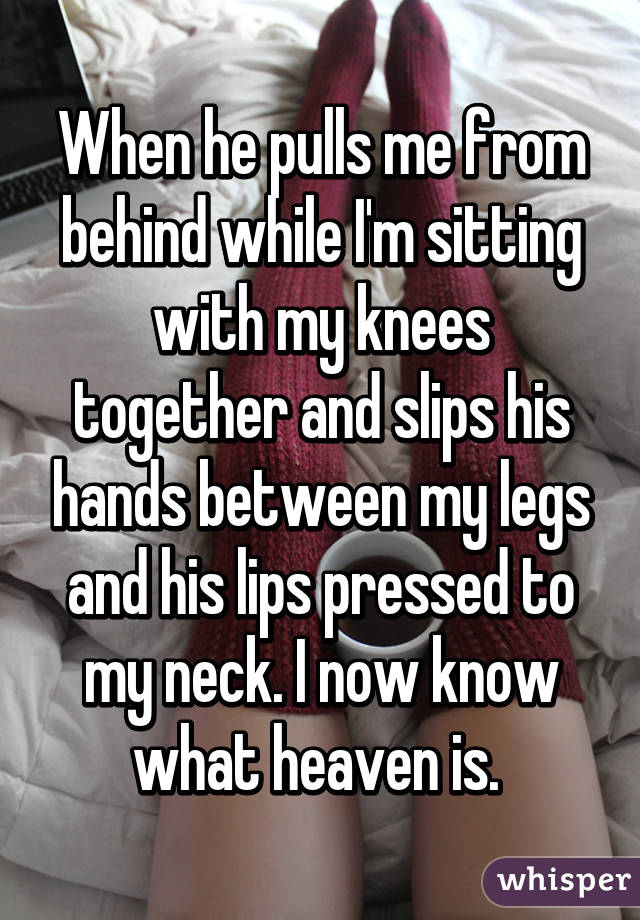 When he pulls me from behind while I'm sitting with my knees together and slips his hands between my legs and his lips pressed to my neck. I now know what heaven is. 