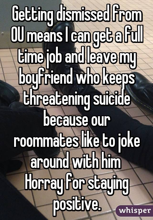 Getting dismissed from OU means I can get a full time job and leave my boyfriend who keeps threatening suicide because our roommates like to joke around with him 
Horray for staying positive.