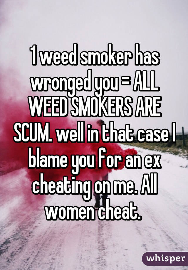 1 weed smoker has wronged you = ALL WEED SMOKERS ARE SCUM. well in that case I blame you for an ex cheating on me. All women cheat. 