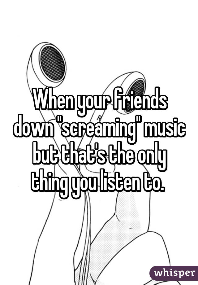 When your friends down "screaming" music but that's the only thing you listen to. 