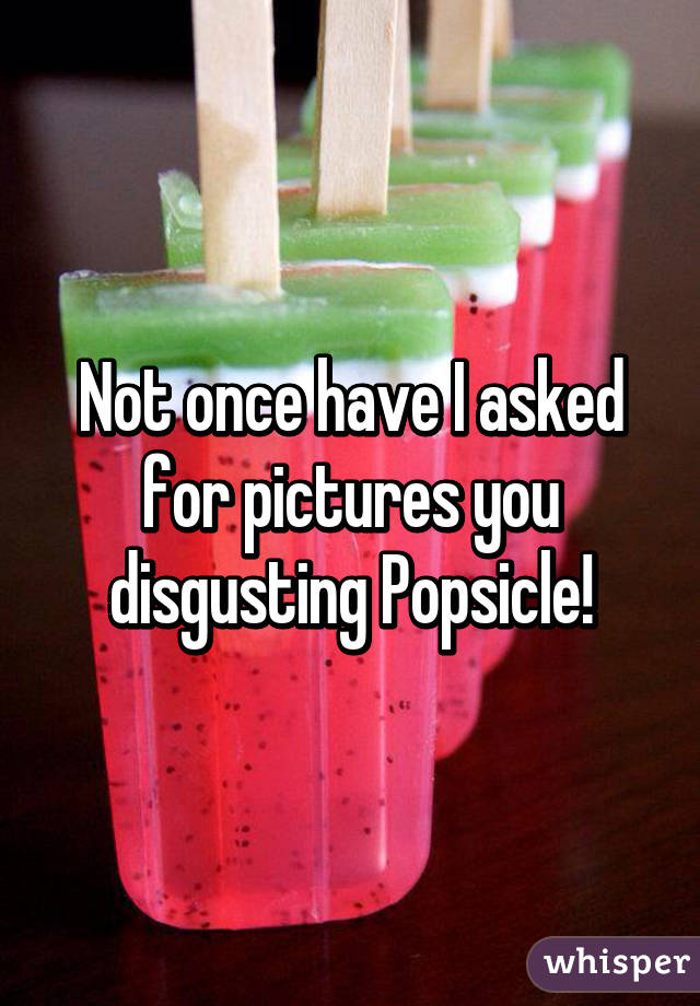 Not once have I asked for pictures you disgusting Popsicle!