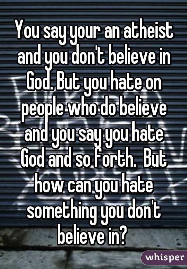 You say your an atheist and you don't believe in God. But you hate on people who do believe and you say you hate God and so forth.  But how can you hate something you don't believe in? 