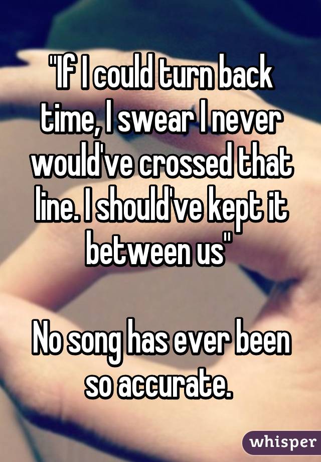 "If I could turn back time, I swear I never would've crossed that line. I should've kept it between us" 

No song has ever been so accurate. 