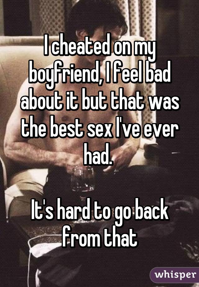 I cheated on my boyfriend, I feel bad about it but that was the best sex I've ever had. 

It's hard to go back from that