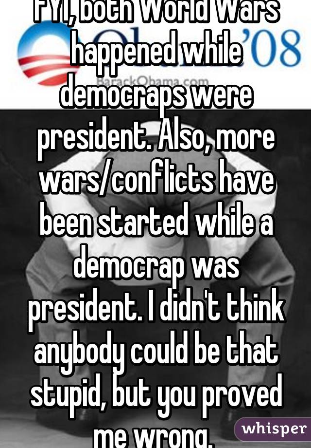 FYI, both World Wars happened while democraps were president. Also, more wars/conflicts have been started while a democrap was president. I didn't think anybody could be that stupid, but you proved me wrong. 