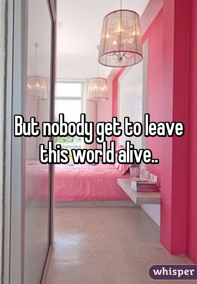 But nobody get to leave this world alive..