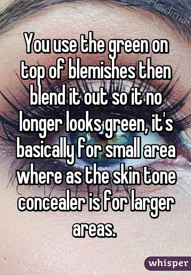 You use the green on top of blemishes then blend it out so it no longer looks green, it's basically for small area where as the skin tone concealer is for larger areas. 