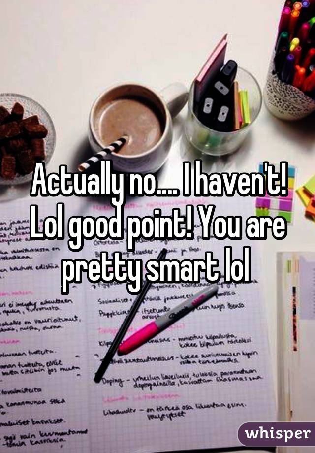 Actually no.... I haven't! Lol good point! You are pretty smart lol 