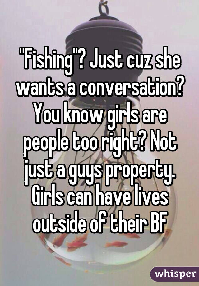 "Fishing"? Just cuz she wants a conversation? You know girls are people too right? Not just a guys property. Girls can have lives outside of their BF