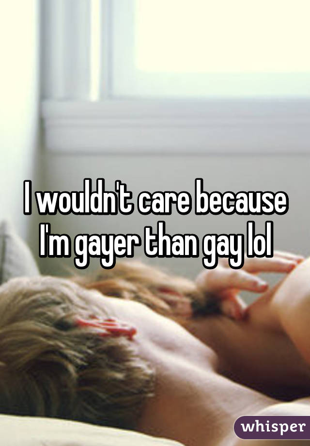 I wouldn't care because I'm gayer than gay lol