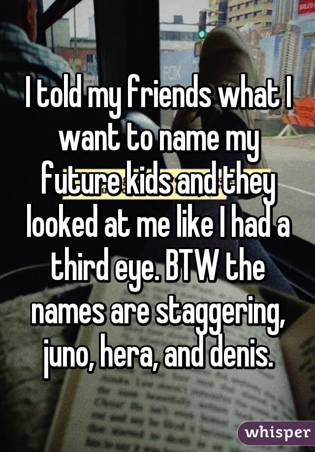 I told my friends what I want to name my future kids and they looked at me like I had a third eye. BTW the names are staggering, juno, hera, and denis.