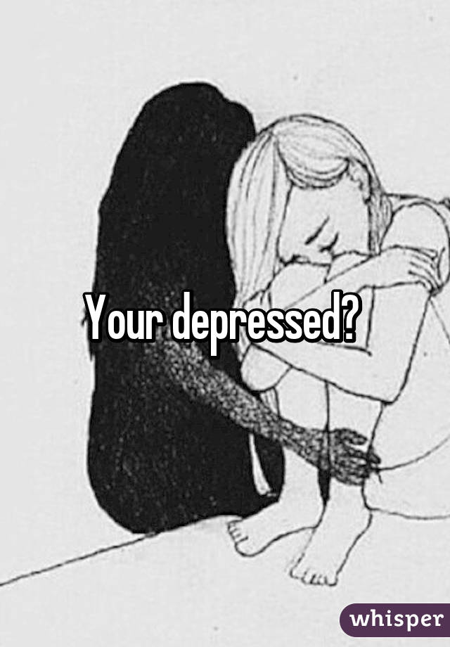 Your depressed? 