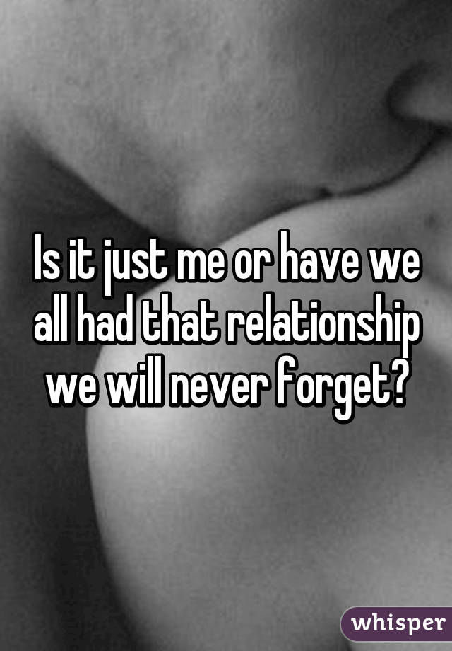 Is it just me or have we all had that relationship we will never forget?