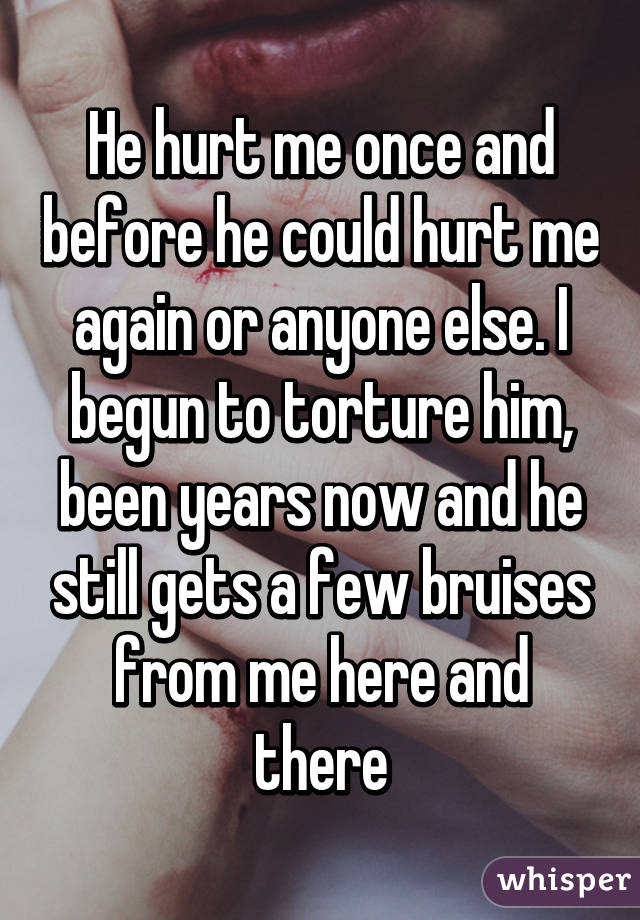 He hurt me once and before he could hurt me again or anyone else. I begun to torture him, been years now and he still gets a few bruises from me here and there