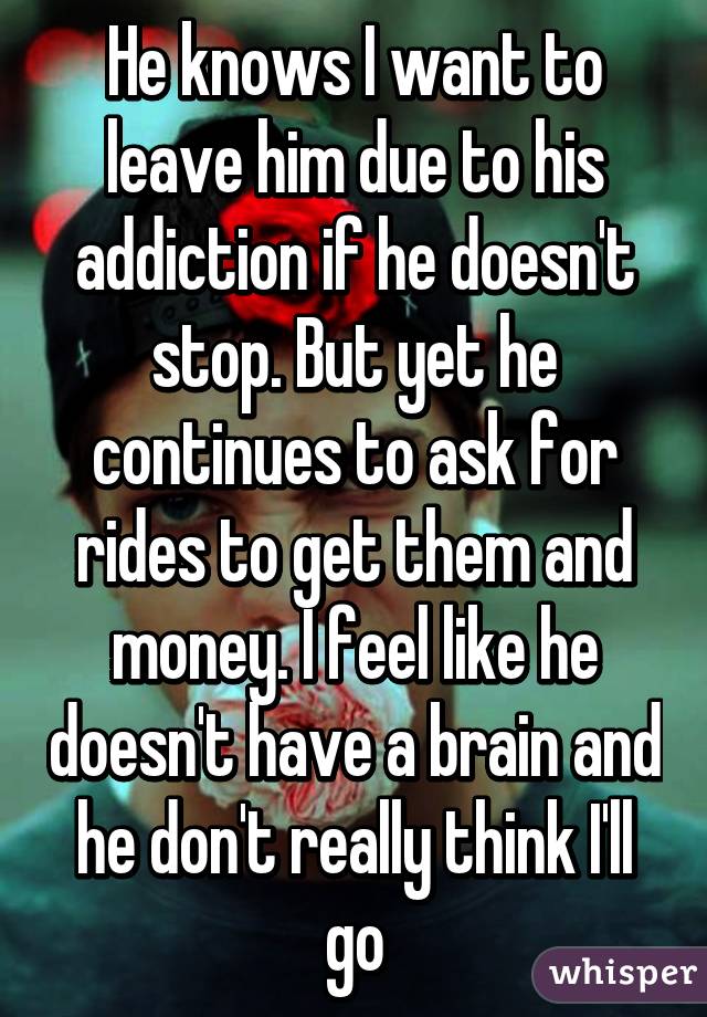 He knows I want to leave him due to his addiction if he doesn't stop. But yet he continues to ask for rides to get them and money. I feel like he doesn't have a brain and he don't really think I'll go