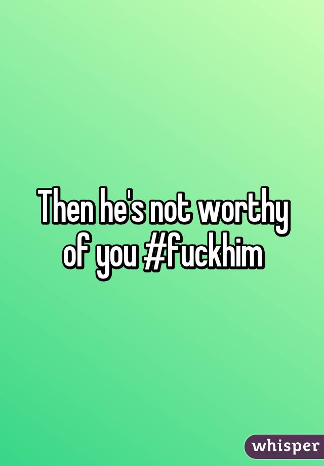 Then he's not worthy of you #fuckhim