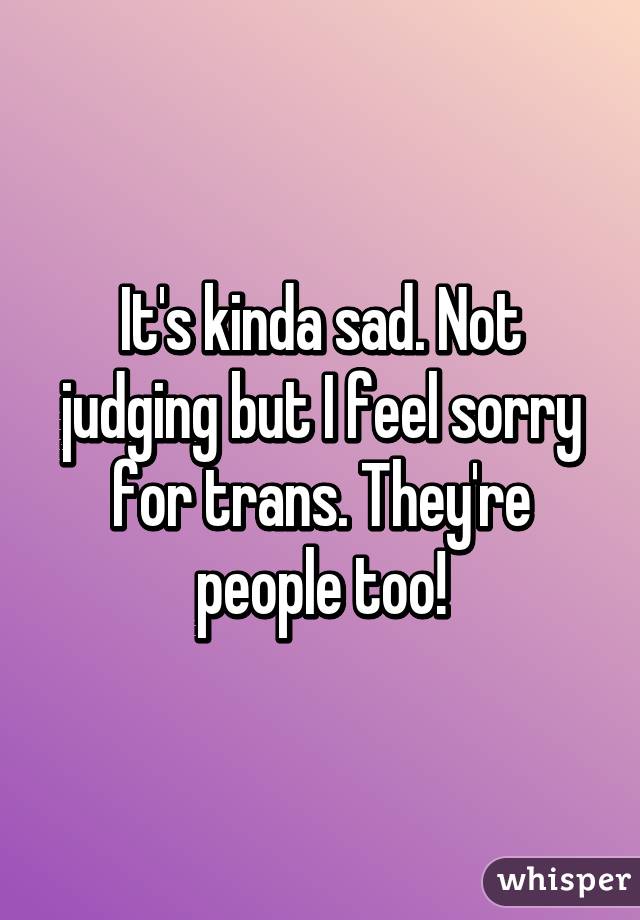 It's kinda sad. Not judging but I feel sorry for trans. They're people too!