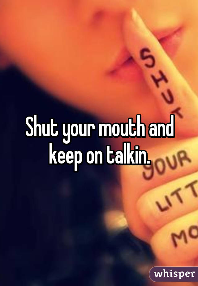 Shut your mouth and keep on talkin.