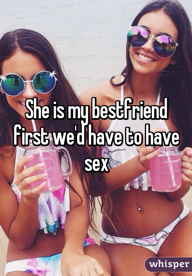 She is my bestfriend first we'd have to have sex