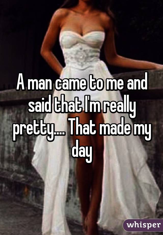 A man came to me and said that I'm really pretty.... That made my day