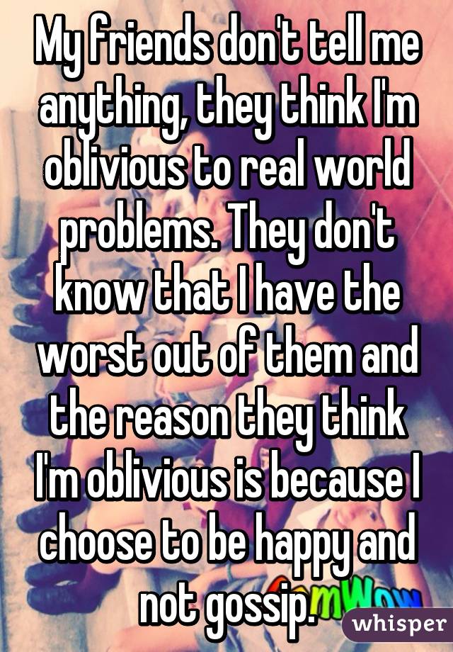 My friends don't tell me anything, they think I'm oblivious to real world problems. They don't know that I have the worst out of them and the reason they think I'm oblivious is because I choose to be happy and not gossip.