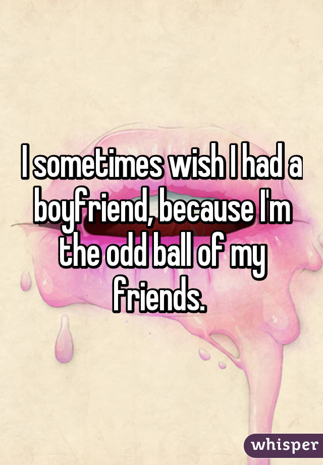 I sometimes wish I had a boyfriend, because I'm the odd ball of my friends. 