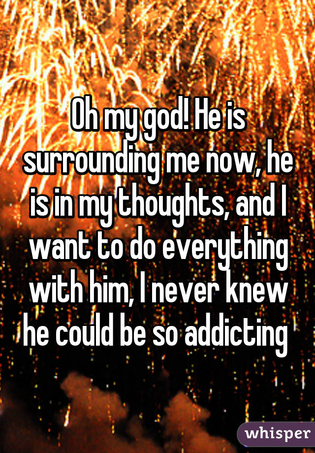 Oh my god! He is surrounding me now, he is in my thoughts, and I want to do everything with him, I never knew he could be so addicting 