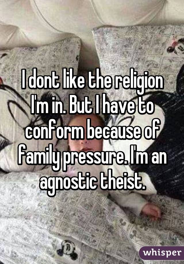 I dont like the religion I'm in. But I have to conform because of family pressure. I'm an agnostic theist.