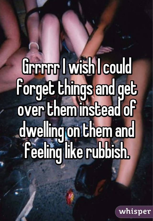 Grrrrr I wish I could forget things and get over them instead of dwelling on them and feeling like rubbish.