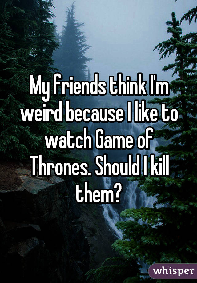 My friends think I'm weird because I like to watch Game of Thrones. Should I kill them?