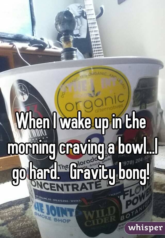 When I wake up in the morning craving a bowl...I go hard.   Gravity bong! 