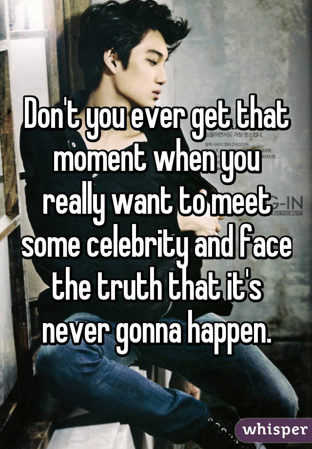 Don't you ever get that moment when you really want to meet some celebrity and face the truth that it's never gonna happen.