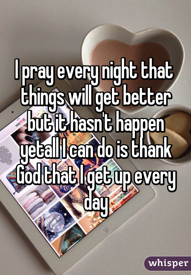 I pray every night that  things will get better but it hasn't happen yetall I can do is thank God that I get up every day