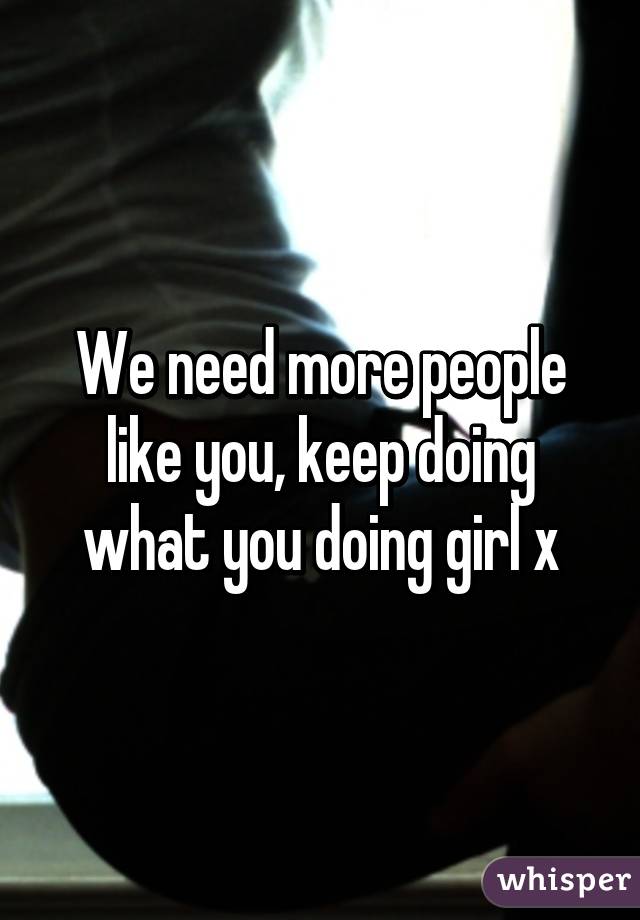 We need more people like you, keep doing what you doing girl x