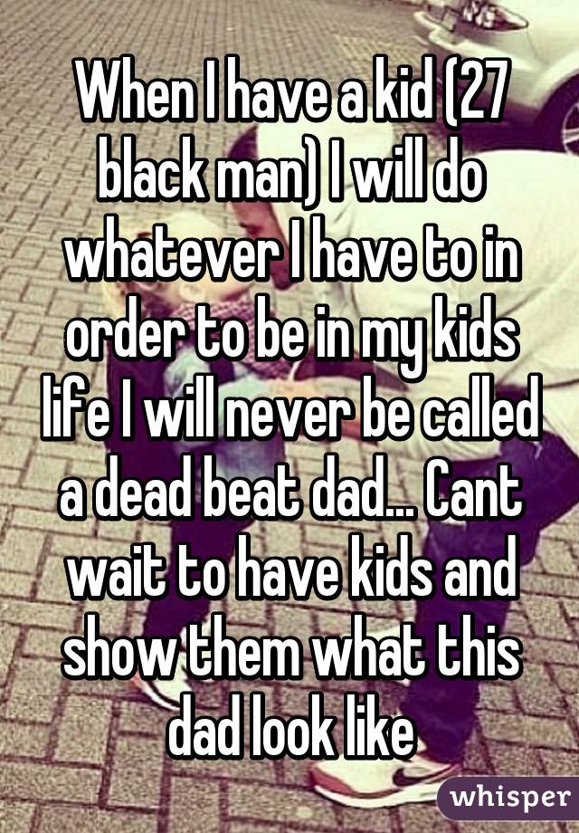 When I have a kid (27 black man) I will do whatever I have to in order to be in my kids life I will never be called a dead beat dad... Cant wait to have kids and show them what this dad look like