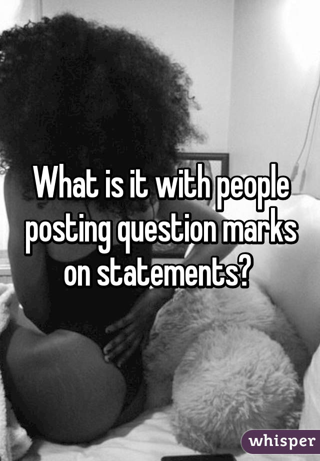 What is it with people posting question marks on statements? 