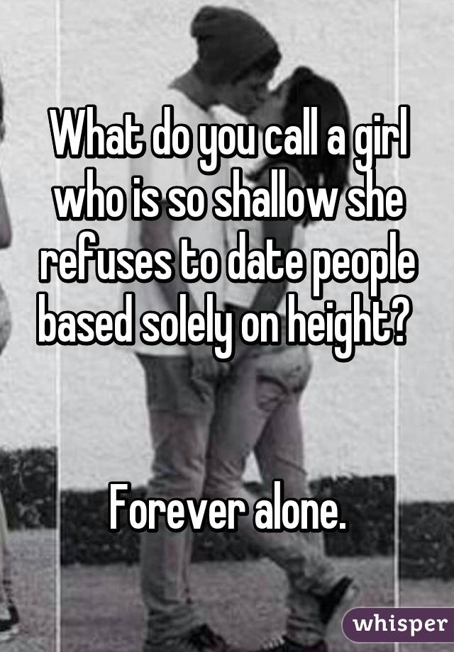 What do you call a girl who is so shallow she refuses to date people based solely on height? 


Forever alone.