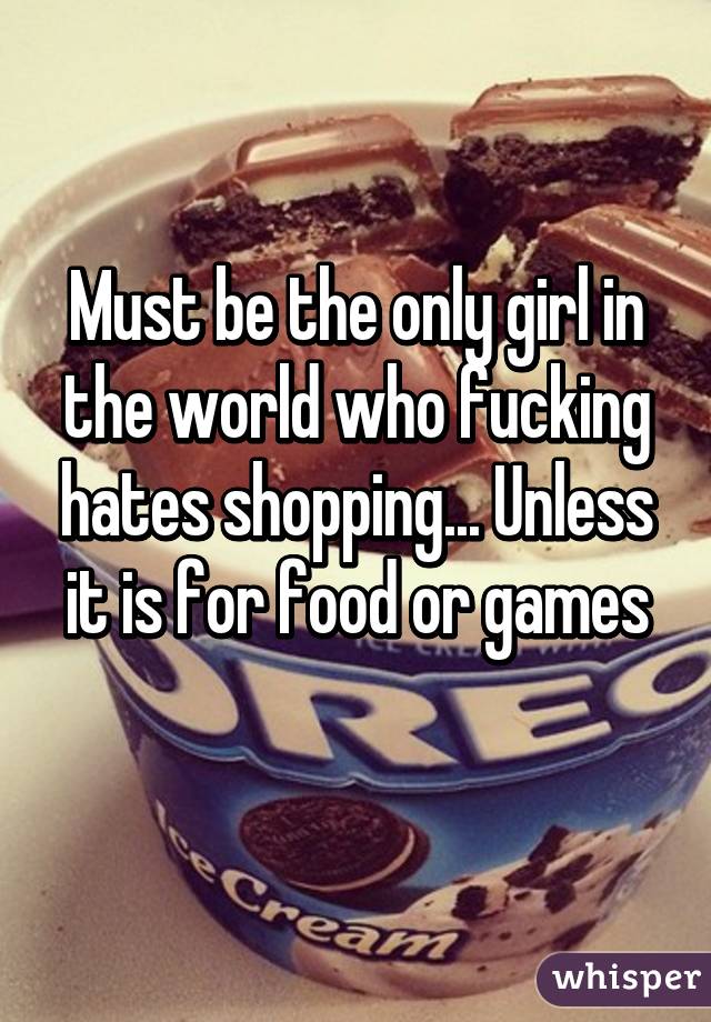 Must be the only girl in the world who fucking hates shopping... Unless it is for food or games
