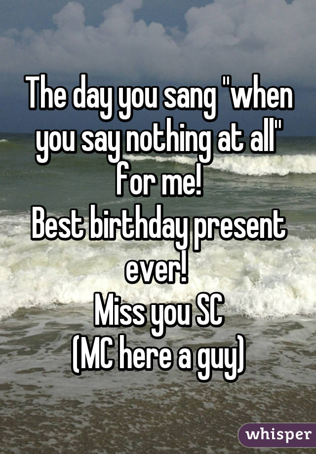 The day you sang "when you say nothing at all" for me!
Best birthday present ever! 
Miss you SC
(MC here a guy)