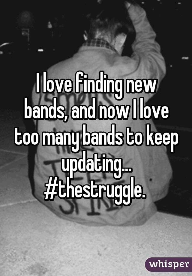 I love finding new bands, and now I love too many bands to keep updating... #thestruggle. 