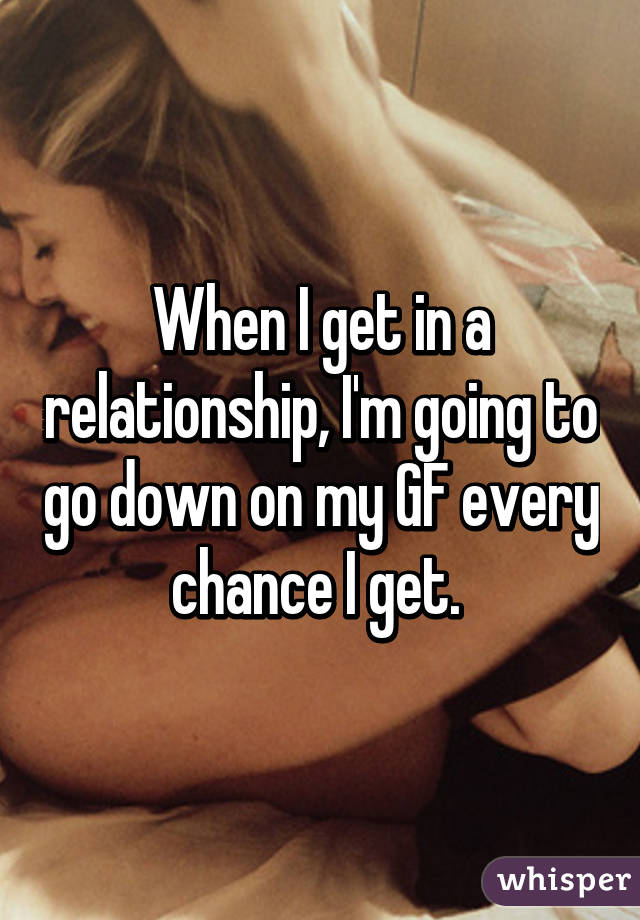 When I get in a relationship, I'm going to go down on my GF every chance I get. 