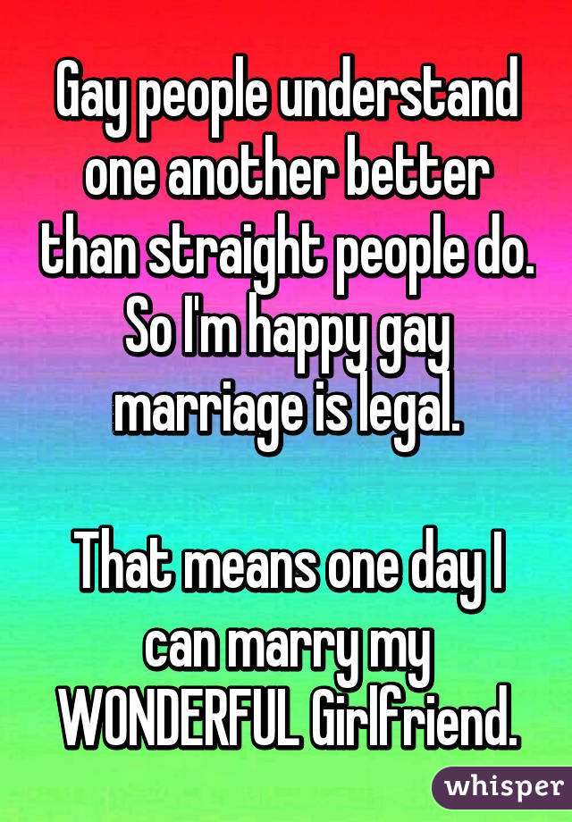 Gay people understand one another better than straight people do. So I'm happy gay marriage is legal.

That means one day I can marry my WONDERFUL Girlfriend.