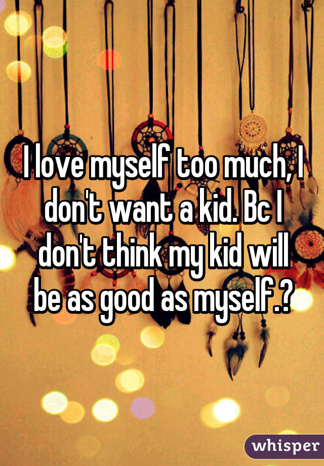 I love myself too much, I don't want a kid. Bc I don't think my kid will be as good as myself.🙈