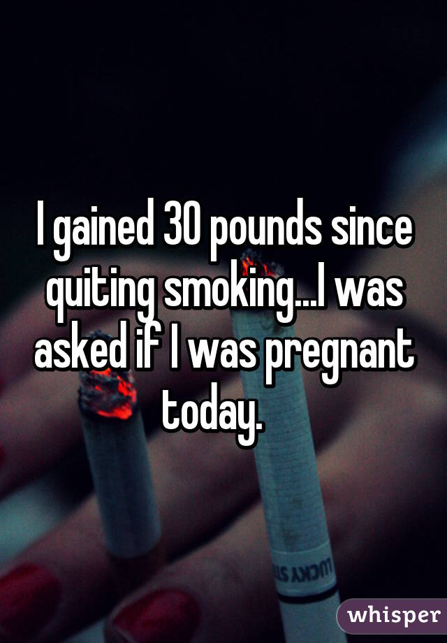 I gained 30 pounds since quiting smoking...I was asked if I was pregnant today.   