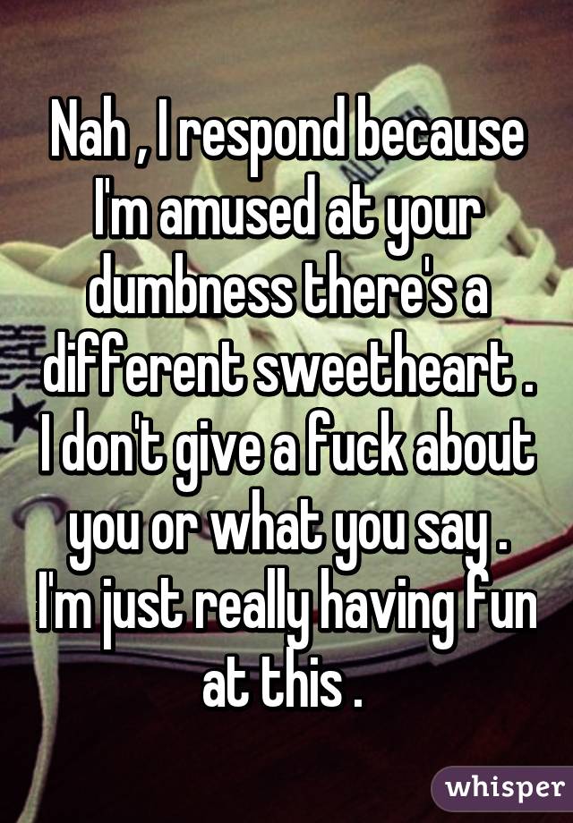 Nah , I respond because I'm amused at your dumbness there's a different sweetheart . I don't give a fuck about you or what you say . I'm just really having fun at this . 