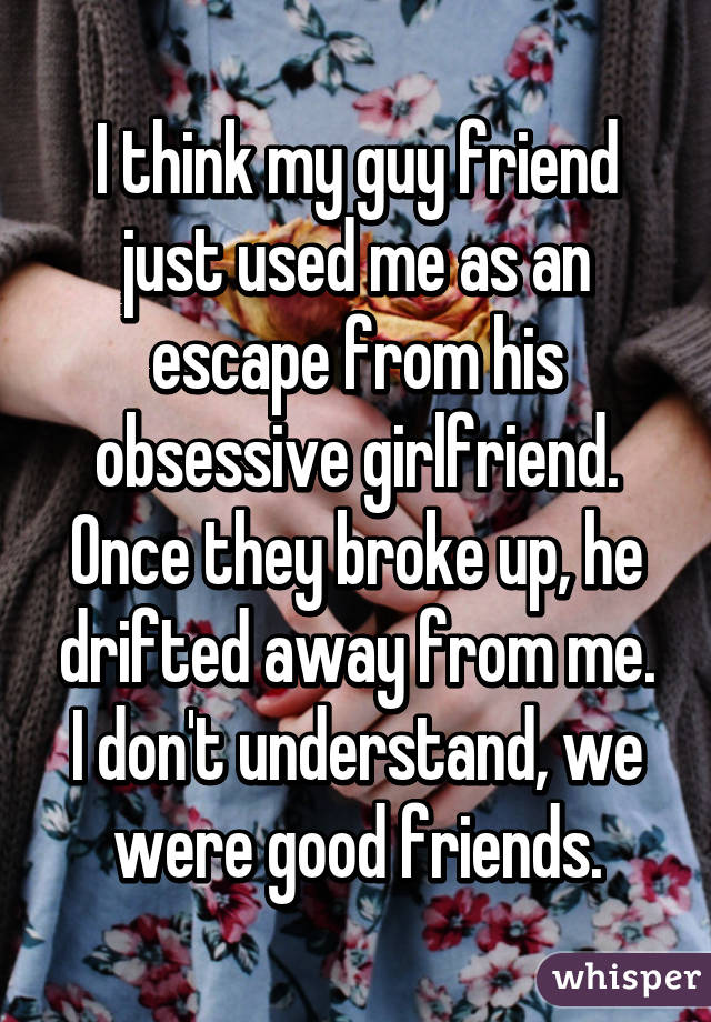 I think my guy friend just used me as an escape from his obsessive girlfriend. Once they broke up, he drifted away from me. I don't understand, we were good friends.