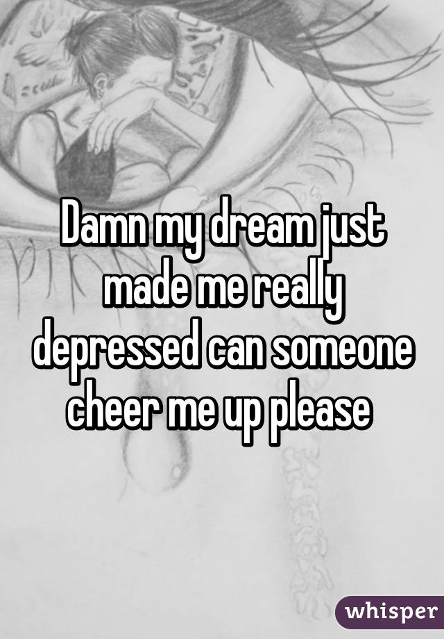 Damn my dream just made me really depressed can someone cheer me up please 