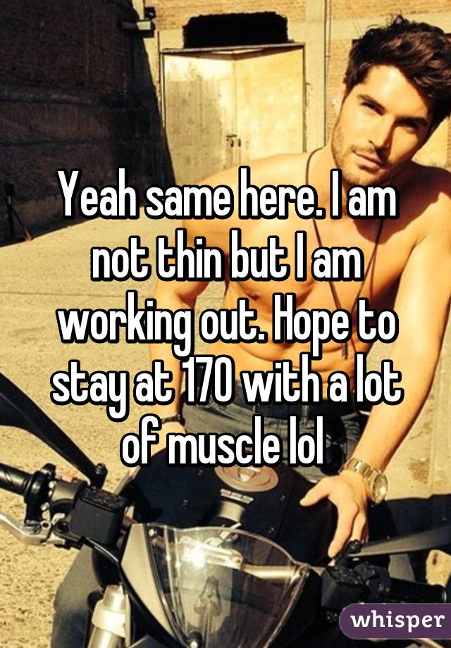 Yeah same here. I am not thin but I am working out. Hope to stay at 170 with a lot of muscle lol 