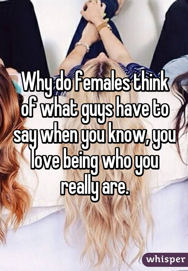 Why do females think of what guys have to say when you know, you love being who you really are.