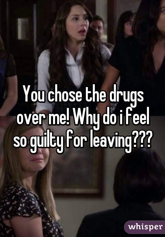 You chose the drugs over me! Why do i feel so guilty for leaving???